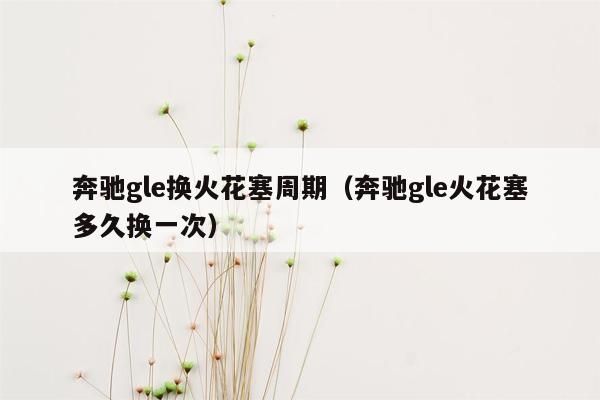 奔驰gle换火花塞周期（奔驰gle火花塞多久换一次）