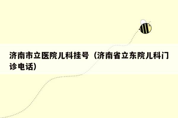 济南市立医院儿科挂号（济南省立东院儿科门诊电话）