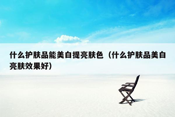 什么护肤品能美白提亮肤色（什么护肤品美白亮肤效果好）