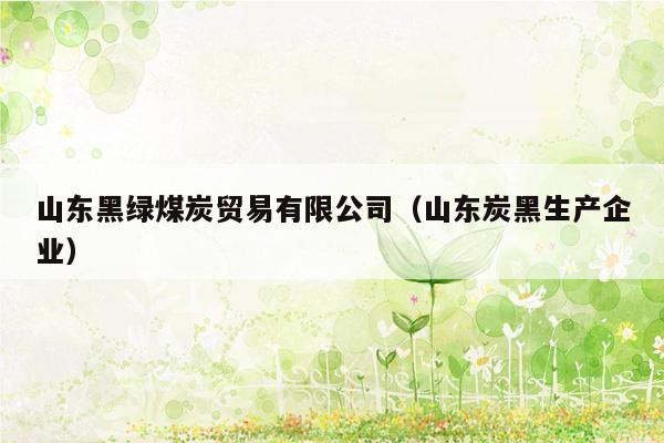山东黑绿煤炭贸易有限公司（山东炭黑生产企业）