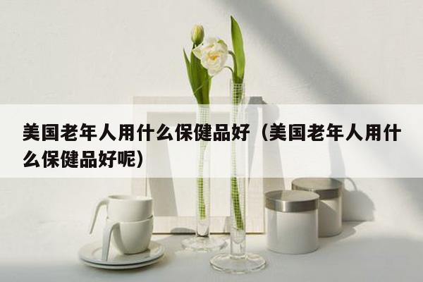 美国老年人用什么保健品好（美国老年人用什么保健品好呢）