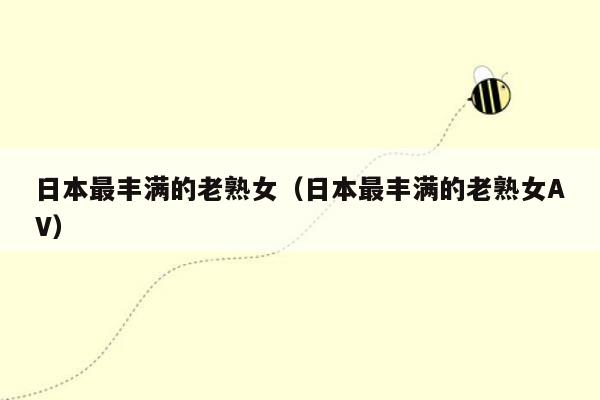 日本最丰满的老熟女（日本最丰满的老熟女AV）