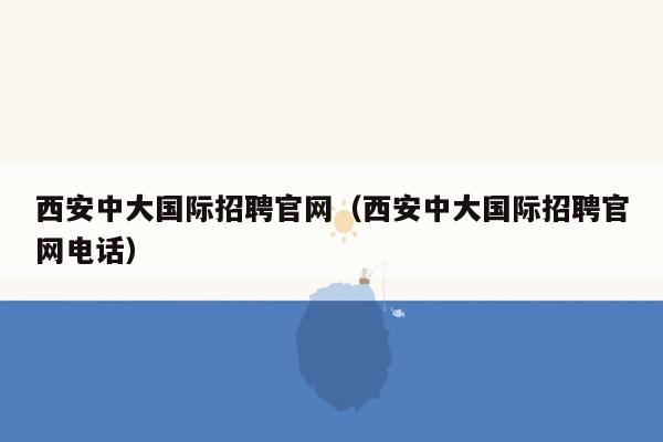 西安中大国际招聘官网（西安中大国际招聘官网电话）
