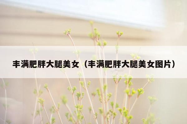 丰满肥胖大腿美女（丰满肥胖大腿美女图片）