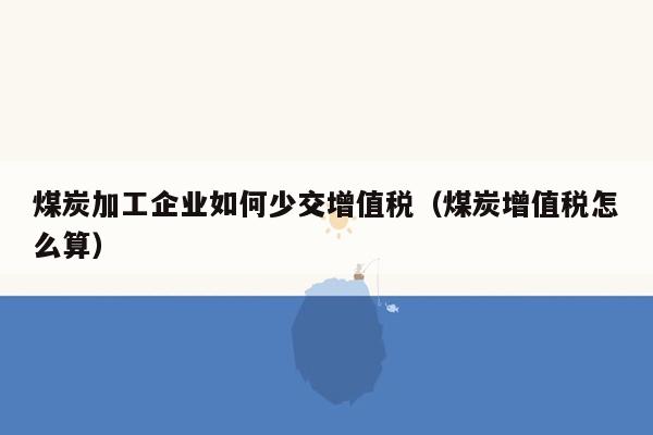 煤炭加工企业如何少交增值税（煤炭增值税怎么算）