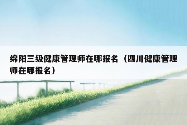 绵阳三级健康管理师在哪报名（四川健康管理师在哪报名）
