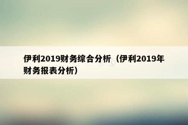 伊利2019财务综合分析（伊利2019年财务报表分析）