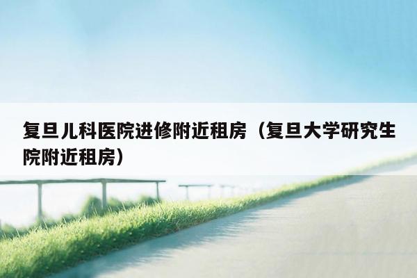复旦儿科医院进修附近租房（复旦大学研究生院附近租房）