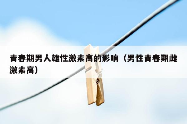 青春期男人雄性激素高的影响（男性青春期雌激素高）