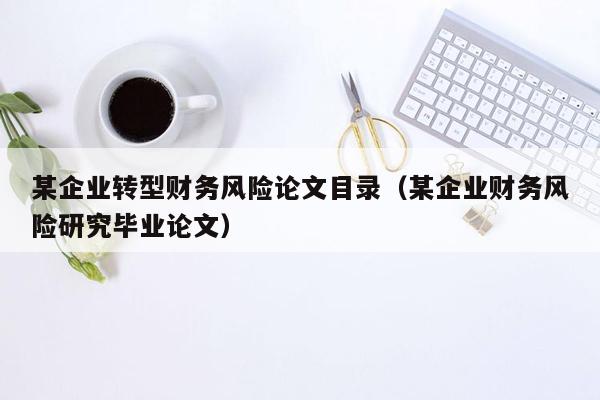某企业转型财务风险论文目录（某企业财务风险研究毕业论文）