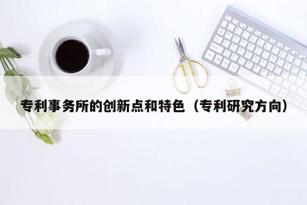 专利事务所的创新点和特色（专利研究方向）