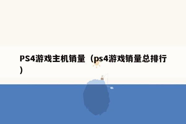 PS4游戏主机销量（ps4游戏销量总排行）