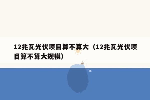 12兆瓦光伏项目算不算大（12兆瓦光伏项目算不算大规模）