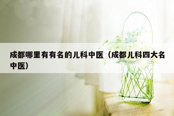 成都哪里有有名的儿科中医（成都儿科四大名中医）