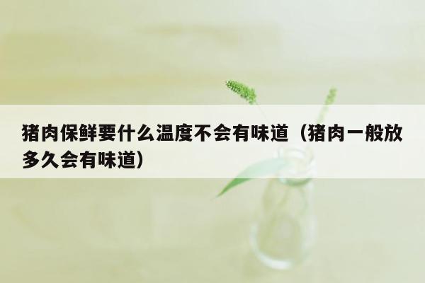猪肉保鲜要什么温度不会有味道（猪肉一般放多久会有味道）