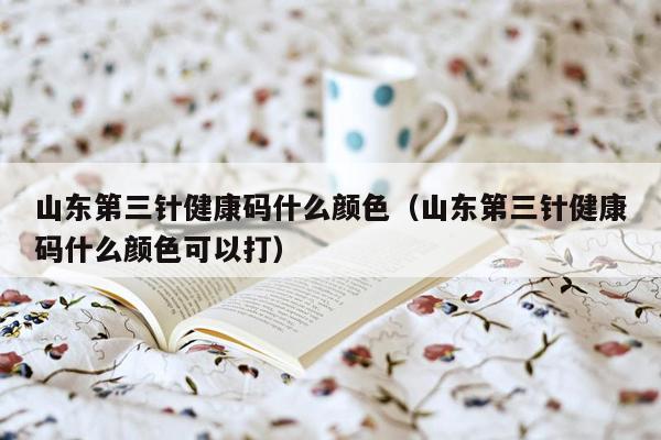 山东第三针健康码什么颜色（山东第三针健康码什么颜色可以打）