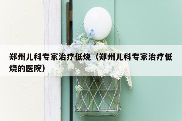 郑州儿科专家治疗低烧（郑州儿科专家治疗低烧的医院）