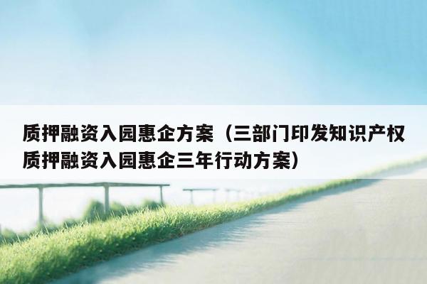 质押融资入园惠企方案（三部门印发知识产权质押融资入园惠企三年行动方案）