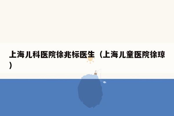 上海儿科医院徐兆标医生（上海儿童医院徐琼）