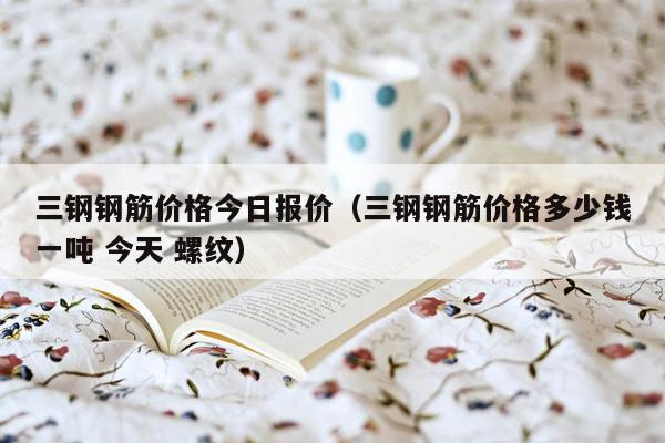 三钢钢筋价格今日报价（三钢钢筋价格多少钱一吨 今天 螺纹）