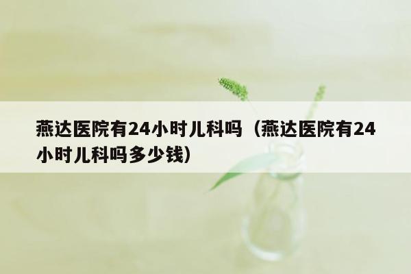 燕达医院有24小时儿科吗（燕达医院有24小时儿科吗多少钱）