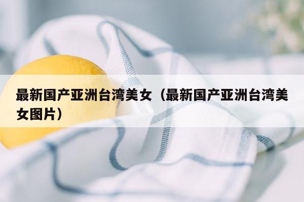 最新国产亚洲台湾美女（最新国产亚洲台湾美女图片）