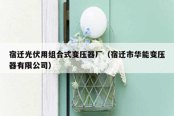 宿迁光伏用组合式变压器厂（宿迁市华能变压器有限公司）