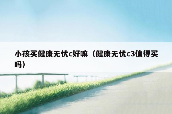 小孩买健康无忧c好嘛（健康无忧c3值得买吗）