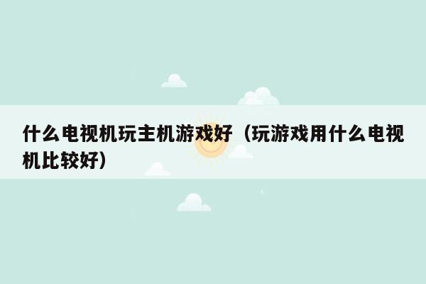什么电视机玩主机游戏好（玩游戏用什么电视机比较好）