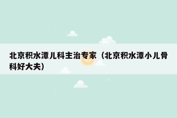 北京积水潭儿科主治专家（北京积水潭小儿骨科好大夫）
