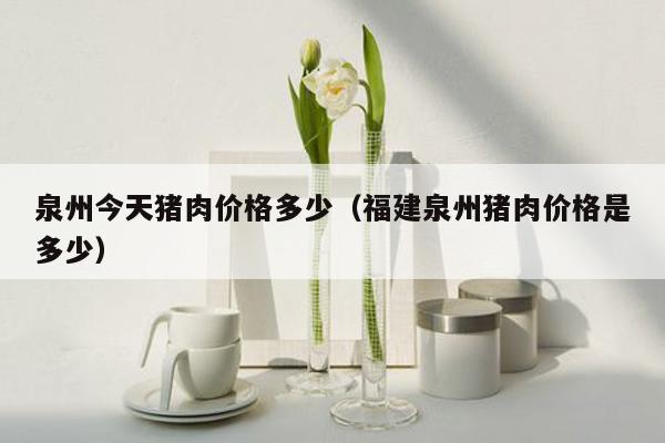 泉州今天猪肉价格多少（福建泉州猪肉价格是多少）