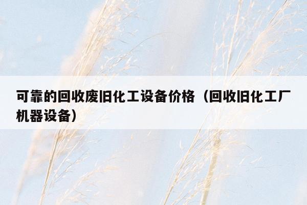 可靠的回收废旧化工设备价格（回收旧化工厂机器设备）