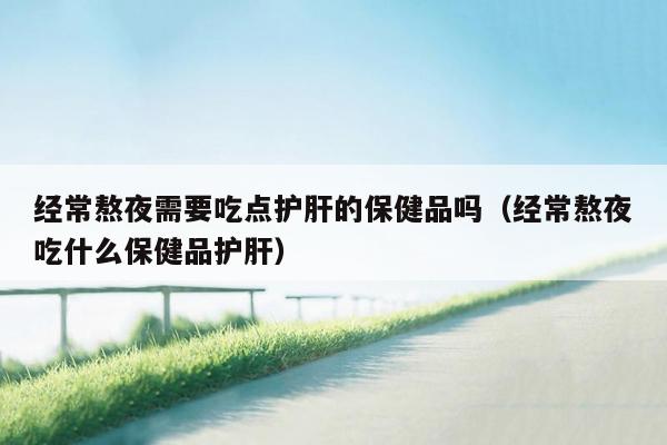 经常熬夜需要吃点护肝的保健品吗（经常熬夜吃什么保健品护肝）