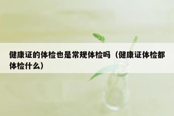 健康证的体检也是常规体检吗（健康证体检都体检什么）