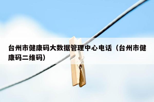 台州市健康码大数据管理中心电话（台州市健康码二维码）