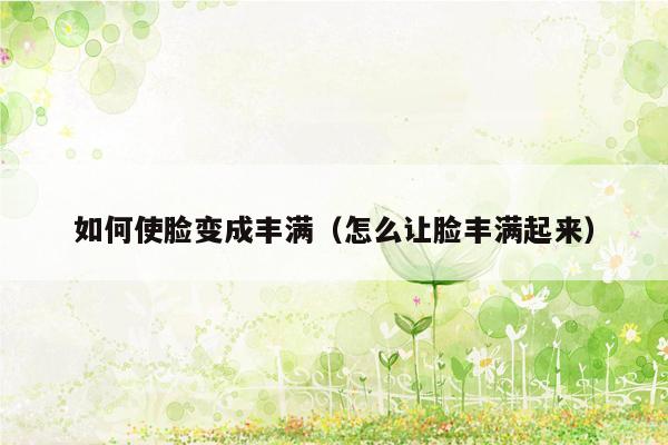 如何使脸变成丰满（怎么让脸丰满起来）