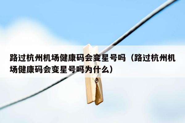 路过杭州机场健康码会变星号吗（路过杭州机场健康码会变星号吗为什么）