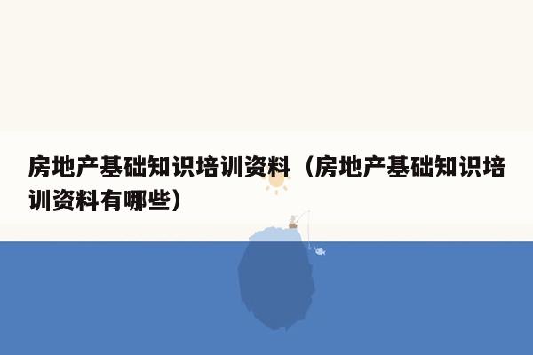 房地产基础知识培训资料（房地产基础知识培训资料有哪些）