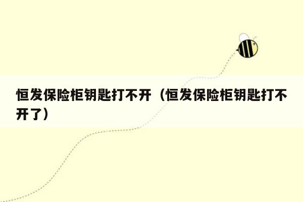 恒发保险柜钥匙打不开（恒发保险柜钥匙打不开了）
