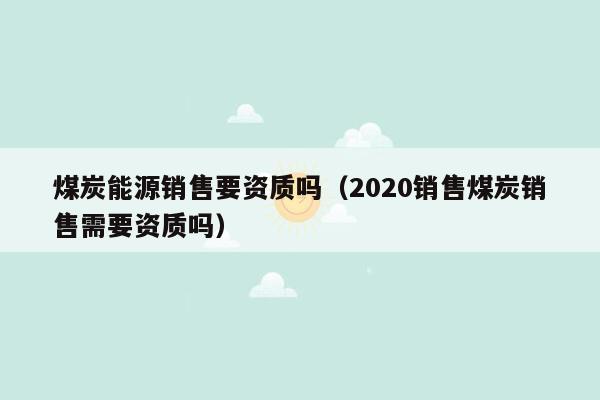 煤炭能源销售要资质吗（2020销售煤炭销售需要资质吗）