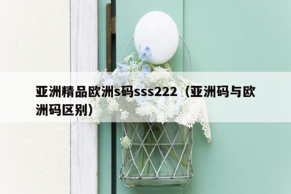 亚洲精品欧洲s码sss222（亚洲码与欧洲码区别）