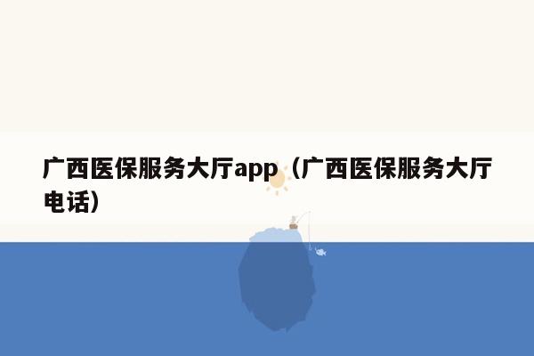 广西医保服务大厅app（广西医保服务大厅电话）