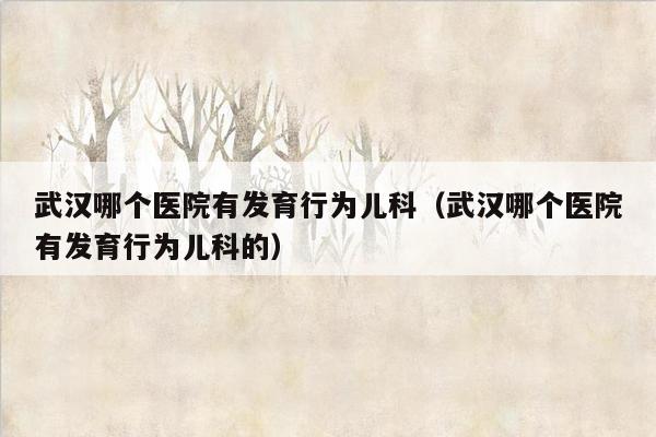 武汉哪个医院有发育行为儿科（武汉哪个医院有发育行为儿科的）