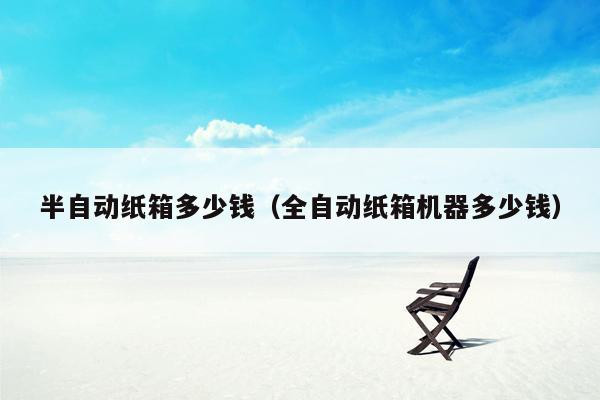 半自动纸箱多少钱（全自动纸箱机器多少钱）