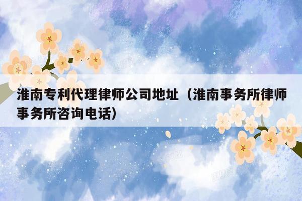 淮南专利代理律师公司地址（淮南事务所律师事务所咨询电话）