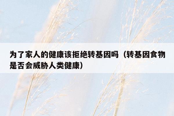 为了家人的健康该拒绝转基因吗（转基因食物是否会威胁人类健康）