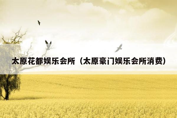 太原花都娱乐会所（太原豪门娱乐会所消费）