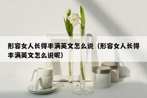 形容女人长得丰满英文怎么说（形容女人长得丰满英文怎么说呢）