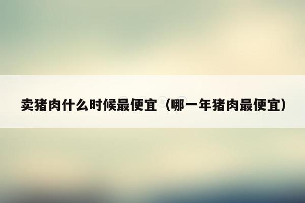 卖猪肉什么时候最便宜（哪一年猪肉最便宜）