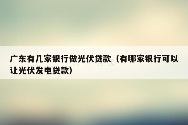 广东有几家银行做光伏贷款（有哪家银行可以让光伏发电贷款）